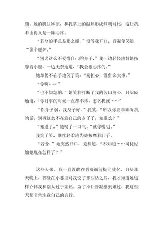 腹。她的肌肤冰凉，和我掌上的温热形成鲜明对比，这让我
不由得又是一阵心疼。
  “若兮的手总是那么暖，”没等我开口，晋凝便笑道，
“像个暖炉。”
  “别老这么不爱惜自己的身子，
               ”我一边轻轻地替她按
摩着小腹，一边无奈地道，
           “我会很心疼的。
                  ”
  她却仍不在乎地笑了笑：“别担心，没什么大事。
                       ”
  “你啊……”
  “也不知怎的，
        ”她笑着打断了我的苦口婆心，只闷闷
地道，“你月事的时候一点都不疼，怎么我就……”
  “你身子弱，我身子好，”我笑，“所以你要乖乖听我
的话，别再这么不在意自己的身子了，知道么？”
  “知道了，”她叹了一口气，“就你唠叨。”
  我笑了笑，继续轻柔地为她按摩着肚子。
  “若兮，”她突然开口，竟然道，“不知道……司徒姑
娘她现在怎样了？”


  这些天来，我一直没敢在晋凝面前提司徒忆。自从那
天晚上，晋凝在小巷里对我说了那些话之后，我才知道她这
样介怀我和别人过于亲热。为了不让晋凝感到难过，我这些
天都非常注意自己的言行。
 
