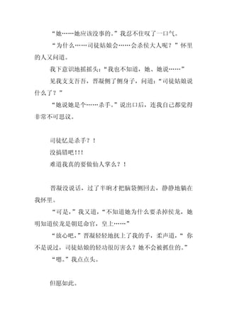 “她……她应该没事的。”我忍不住叹了一口气。
  “为什么……司徒姑娘会……会杀侯大人呢？”怀里
的人又问道。
  我下意识地摇摇头：
          “我也不知道，她、她说……”
  见我支支吾吾，晋凝侧了侧身子，问道：
                   “司徒姑娘说
什么了？”
  “她说她是个……杀手。”说出口后，连我自己都觉得
非常不可思议。


  司徒忆是杀手？！
  没搞错吧！！
       ！
  难道我真的要做仙人掌么？！


  晋凝没说话，过了半晌才把脑袋侧回去，静静地躺在
我怀里。
  “可是，”我又道，“不知道她为什么要杀掉侯龙，她
明知道侯龙是朝廷命官，皇上……”
  “放心吧，”晋凝轻轻地抚上了我的手，柔声道， 你
                       “
不是说过，司徒姑娘的轻功很厉害么？她不会被抓住的。
                        ”
  “嗯。
    ”我点点头。


  但愿如此。
 