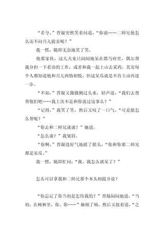 “若兮，”晋凝突然笑着问道，“你说……二师兄他怎
么还不向月儿提亲呢？”
  我一愣，随即无奈地笑了笑。
  他那家伙，这几天来只闷闷地呆在郡马府里，偶尔帮
我分担一下看诊的工作，或者和我一起上山去采药。其实每
个人都知道他和月儿两情相悦，但这呆瓜就是不肯主动再进
一步。
  “不如，”晋凝又微微侧过头来，轻声道，“我们去帮
帮他们吧……我上次不是和你说过这事么？”
  “记得，”我笑了笑，然后又叹了一口气，“可是能怎
么帮呢？”
  “你去和二师兄谈谈？”她道。
  “怎么谈？”我皱眉。
  “你啊，”晋凝没好气地摇了摇头，“你和你那二师兄
都是呆瓜。
    ”
  我一愣，随即忙问：
          “我、我怎么就呆了？”


  怎么可以拿我和二师兄那个木头相提并论？


  “你忘记了你当初是怎待我的？”晋凝闷闷地道，
                       “当
初，在树林里，你、你……”她顿了顿，然后又接着道，
                        “之
 