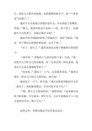 后，却好几天都不来找我，还把我推给陈公子，你……你真
是气死我了。”
     我好半天才搞明白晋凝在说什么，不由得扯了扯嘴角，
笑道：“凝儿，我那时候还不是怕……哎，算了算了，这都
猴年马月的事了，还提它做什么呢？”
     她却不依不饶地轻轻捏了捏我的手，没好气地道：
                          “我
这一辈子都会记得那时候的事，忘不了的。
                  ”
     “好了，别气了。”我笑着凑近去吻了吻她那白皙的脖
子。
     “我不管，”晋凝的口气仍旧没软下来，只道，“我一
直把月儿当作自己的亲姐妹，你一定要去和二师兄说说，别
老让月儿这么傻傻地等着了。”
     “好好好，”我叹了一口气，无奈地笑着道，“我明天
就让二师兄马上把月儿娶回家，成不成？”
     她也叹了一口气，轻声道：
                “我只是想看到他们早点在
一起罢了，如此拖来拖去，什么时候才是个头？”
     “嗯，郡主大人您说得对，”我附和道，“这事就应该
快刀斩乱麻，今年成亲，明年生儿，大后年就抱孙子……奴
才说得对不对，郡主大人？”


     意料之外，晋凝对我这个玩笑毫无反应。
 