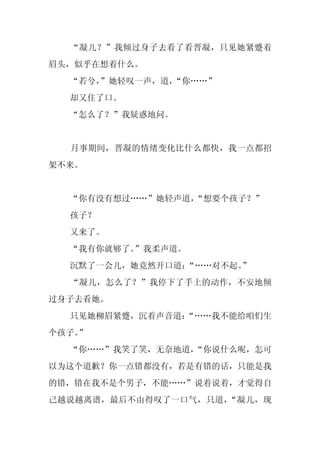 “凝儿？”我倾过身子去看了看晋凝，只见她紧蹙着
眉头，似乎在想着什么。
  “若兮，
     ”她轻叹一声，道，“你……”
  却又住了口。
  “怎么了？”我疑惑地问。


  月事期间，晋凝的情绪变化比什么都快，我一点都招
架不来。


  “你有没有想过……”她轻声道，“想要个孩子？”
  孩子？
  又来了。
  “我有你就够了。”我柔声道。
  沉默了一会儿，她竟然开口道：
               “……对不起。
                     ”
  “凝儿，怎么了？”我停下了手上的动作，不安地倾
过身子去看她。
  只见她柳眉紧蹙，沉着声音道：
               “……我不能给咱们生
个孩子。
   ”
  “你……”我笑了笑，无奈地道，
                “你说什么呢，怎可
以为这个道歉？你一点错都没有，若是有错的话，只能是我
的错，错在我不是个男子，不能……”说着说着，才觉得自
己越说越离谱，最后不由得叹了一口气，只道，“凝儿，现
 