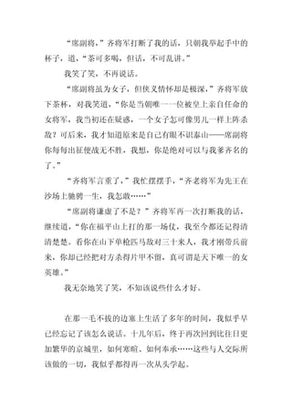 “席副将，”齐将军打断了我的话，只朝我举起手中的
杯子，道，
    “茶可多喝，但话，不可乱讲。
                 ”
     我笑了笑，不再说话。
  “席副将虽为女子，但侠义情怀却是极深，
                    ”齐将军放
下茶杯，对我笑道，“你是当朝唯一一位被皇上亲自任命的
女将军，我当初还在疑惑，一个女子怎可像男儿一样上阵杀
敌？可后来，我才知道原来是自己有眼不识泰山——席副将
你每每出征便战无不胜，我想，你是绝对可以与我爹齐名的
了。
 ”
     “齐将军言重了，”我忙摆摆手，“齐老将军为先王在
沙场上驰骋一生，我怎敢……”
     “席副将谦虚了不是？”齐将军再一次打断我的话，
继续道，“你在福平山上打的那一场仗，我至今都还记得清
清楚楚。看你在山下单枪匹马敌对三十来人，我才刚带兵前
来，你却已经把对方杀得片甲不留，真可谓是天下唯一的女
英雄。”
     我无奈地笑了笑，不知该说些什么才好。


     在那一毛不拔的边塞上生活了多年的时间，我似乎早
已经忘记了该怎么说话。十几年后，终于再次回到比往日更
加繁华的京城里，如何寒暄、如何奉承……这些与人交际所
该做的一切，我似乎都得再一次从头学起。
 