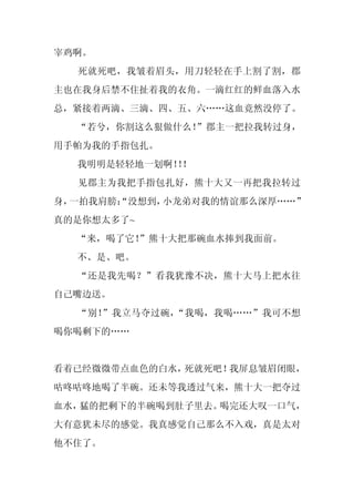 宰鸡啊。
  死就死吧，我皱着眉头，用刀轻轻在手上割了割，郡
主也在我身后禁不住扯着我的衣角。一滴红红的鲜血落入水
总，紧接着两滴、三滴、四、五、六……这血竟然没停了。
  “若兮，你割这么狠做什么！”郡主一把拉我转过身，
用手帕为我的手指包扎。
  我明明是轻轻地一划啊！！
             ！
  见郡主为我把手指包扎好，熊十大又一再把我拉转过
身，一拍我肩膀：
       “没想到，小龙弟对我的情谊那么深厚……”
真的是你想太多了~
  “来，喝了它！
        ”熊十大把那碗血水捧到我面前。
  不、是、吧。
  “还是我先喝？”看我犹豫不决，熊十大马上把水往
自己嘴边送。
  “别！”我立马夺过碗，“我喝，我喝……”我可不想
喝你喝剩下的……


看着已经微微带点血色的白水，死就死吧！我屏息皱眉闭眼，
咕咚咕咚地喝了半碗。还未等我透过气来，熊十大一把夺过
血水，猛的把剩下的半碗喝到肚子里去。喝完还大叹一口气，
大有意犹未尽的感觉。我真感觉自己那么不入戏，真是太对
他不住了。
 