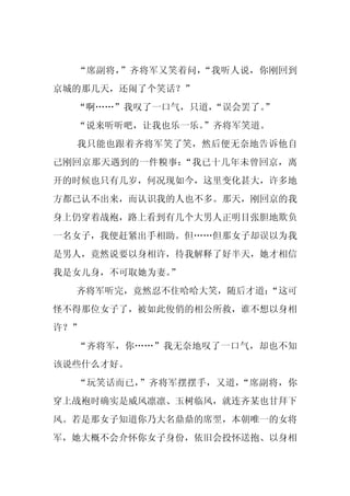 “席副将，”齐将军又笑着问，“我听人说，你刚回到
京城的那几天，还闹了个笑话？”
  “啊……”我叹了一口气，只道，“误会罢了。
                      ”
  “说来听听吧，让我也乐一乐。
               ”齐将军笑道。
  我只能也跟着齐将军笑了笑，然后便无奈地告诉他自
己刚回京那天遇到的一件糗事：“我已十几年未曾回京，离
开的时候也只有几岁，何况现如今，这里变化甚大，许多地
方都已认不出来，而认识我的人也不多。那天，刚回京的我
身上仍穿着战袍，路上看到有几个大男人正明目张胆地欺负
一名女子，我便赶紧出手相助。但……但那女子却误以为我
是男人，竟然说要以身相许，待我解释了好半天，她才相信
我是女儿身，不可取她为妻。”
  齐将军听完，竟然忍不住哈哈大笑，随后才道：
                      “这可
怪不得那位女子了，被如此俊俏的相公所救，谁不想以身相
许？”
  “齐将军，你……”我无奈地叹了一口气，却也不知
该说些什么才好。
  “玩笑话而已，”齐将军摆摆手，又道，“席副将，你
穿上战袍时确实是威风凛凛、玉树临风，就连齐某也甘拜下
风。若是那女子知道你乃大名鼎鼎的席翌，本朝唯一的女将
军，她大概不会介怀你女子身份，依旧会投怀送抱、以身相
 