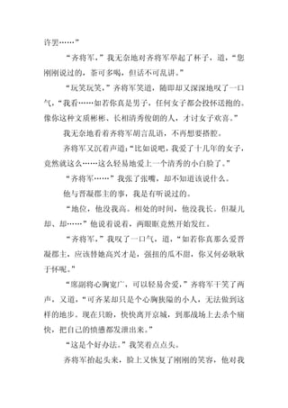 许罢……”
  “齐将军，”我无奈地对齐将军举起了杯子，道，“您
刚刚说过的，茶可多喝，但话不可乱讲。
                 ”
  “玩笑玩笑，
       ”齐将军笑道，随即却又深深地叹了一口
气，
 “我看……如若你真是男子，任何女子都会投怀送抱的。
像你这种文质彬彬、长相清秀俊朗的人，才讨女子欢喜。
                        ”
  我无奈地看着齐将军胡言乱语，不再想要搭腔。
  齐将军又沉着声道：
          “比如说吧，我爱了十几年的女子，
竟然就这么……这么轻易地爱上一个清秀的小白脸了。”
  “齐将军……”我张了张嘴，却不知道该说什么。
  他与晋凝郡主的事，我是有听说过的。
  “地位，他没我高。相处的时间，他没我长。但凝儿
却、却……”他说着说着，两眼眶竟然开始发红。
  “齐将军，”我叹了一口气，道，“如若你真那么爱晋
凝郡主，应该替她高兴才是，强扭的瓜不甜，你又何必耿耿
于怀呢。
   ”
  “席副将心胸宽广，可以轻易舍爱，
                 ”齐将军干笑了两
声，又道，“可齐某却只是个心胸狭隘的小人，无法做到这
样的地步。现在只盼，快快离开京城，到那战场上去杀个痛
快，把自己的愤懑都发泄出来。
             ”
  “这是个好办法。”我笑着点点头。
  齐将军抬起头来，脸上又恢复了刚刚的笑容，他对我
 