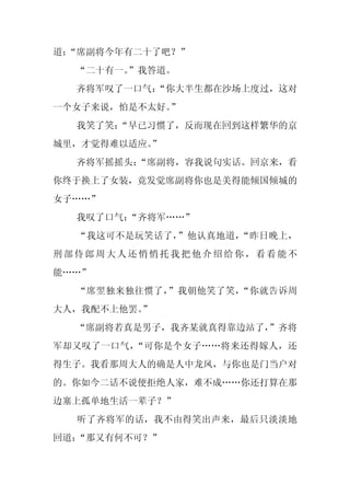 道：
 “席副将今年有二十了吧？”
  “二十有一。
       ”我答道。
  齐将军叹了一口气：
          “你大半生都在沙场上度过，这对
一个女子来说，怕是不太好。”
  我笑了笑：
      “早已习惯了，反而现在回到这样繁华的京
城里，才觉得难以适应。
          ”
  齐将军摇摇头：
        “席副将，容我说句实话。回京来，看
你终于换上了女装，竟发觉席副将你也是美得能倾国倾城的
女子……”
  我叹了口气：
       “齐将军……”
  “我这可不是玩笑话了，”他认真地道，“昨日晚上，
刑部侍郎周大人还悄悄托我把他介绍给你，看看能不
能……”
  “席翌独来独往惯了，”我朝他笑了笑，“你就告诉周
大人，我配不上他罢。”
  “席副将若真是男子，我齐某就真得靠边站了，
                      ”齐将
军却又叹了一口气，“可你是个女子……将来还得嫁人，还
得生子。我看那周大人的确是人中龙凤，与你也是门当户对
的。你如今二话不说便拒绝人家，难不成……你还打算在那
边塞上孤单地生活一辈子？”
  听了齐将军的话，我不由得笑出声来，最后只淡淡地
回道：“那又有何不可？”
 