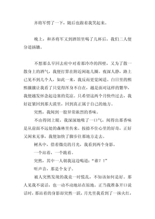 齐将军愣了一下，随后也跟着我笑起来。


  晚上，和齐将军又到酒馆里喝了几杯后，我们二人便
分道扬镳。


  不想那么早回去府中对着那冷冷的四壁，又为了散一
散身上的酒气，我便打算在附近闲逛几圈。夜深人静，路上
已见不到几个人，如此一来，我反而更觉闲适。白日里的熙
熙攘攘让我看了只觉得浑身不自在，越是面对这样的繁华，
我便越发怀念起边塞的荒凉。只希望这两个月快些过去，我
好赶紧回到那大漠里，回到真正属于自己的地方。
  突然，我闻到一股异常浓烈的香味。
  不由得闭上眼，我深深地吸了一口气，闻得出那香味
是从前面不远处的森林里传来。按捺不住心里的好奇，正好
又闲来无事，我便加快了脚步往那地方走去。
  树丛中，借着微亮的月光，我看到两个身影。
  一个站着，一个跪着。
  突然，其中一人朝我这边喝道：
               “谁？！
                  ”
  听声音，那是个女子。
  被人突然发现的我竟一时慌乱，不知该如何是好。那
人见我不说话，也一动不动地站在原地。正当我准备开口说
话时，那站着的身影却突然一跃，月光里我看到了一抹火红，
 
