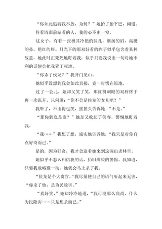 “你如此追着我不放，为何？”她抬了抬下巴，问道。
     待看清面前站着的人，我的心不由一窒。
     这女子，有着一张极其冷艳的脸孔，细扬的眉，高挺
的鼻，艳红的唇。月光下的那双好看的眸子似乎包含着某种
敌意，她此时正死死地盯着我，似乎只要我说出一句对她不
利的话便会把我置于死地。
     “你杀了侯龙？”我开门见山。
     她似乎没想到我会如此直接，竟一时愣在原地。
     过了一会儿，她却又笑了笑，那红得刺眼的双唇终于
再一次张开，只问道：“你不会是侯龙的女儿吧？”
     我听了，不由得也笑，摇摇头告诉她：
                     “不是。
                        ”
     “那你到底是谁？”她却又收起了笑容，警惕地盯着
我。
     “我……”我想了想，诚实地告诉她，
                     “我只是对你有
点好奇而已。”
     是的，因为好奇，我才会追着她来到这深山老林里。
     她似乎不怎么相信我的话，仍旧满脸的警惕。我知道，
只要我敢略微一动，她就会马上杀了我。
     “侯龙是个大贪官， 我尽量使自己的语气听起来无害，
             ”
“你杀了他，是为民除害。
           ”
     “真好笑，”她却冷冷地道，“我可没那么高尚，什么
为民除害……只是想杀而已。”
 
