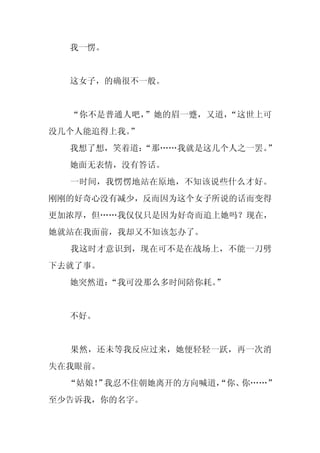 我一愣。


  这女子，的确很不一般。


  “你不是普通人吧，”她的眉一蹙，又道，“这世上可
没几个人能追得上我。”
  我想了想，笑着道：
          “那……我就是这几个人之一罢。”
  她面无表情，没有答话。
  一时间，我愣愣地站在原地，不知该说些什么才好。
刚刚的好奇心没有减少，反而因为这个女子所说的话而变得
更加浓厚，但……我仅仅只是因为好奇而追上她吗？现在，
她就站在我面前，我却又不知该怎办了。
  我这时才意识到，现在可不是在战场上，不能一刀劈
下去就了事。
  她突然道：“我可没那么多时间陪你耗。”


  不好。


  果然，还未等我反应过来，她便轻轻一跃，再一次消
失在我眼前。
  “姑娘！ 我忍不住朝她离开的方向喊道，
      ”             “你、你……”
至少告诉我，你的名字。
 