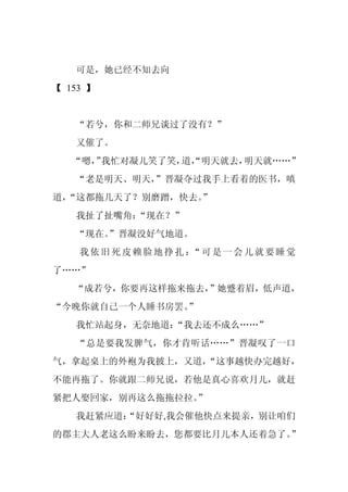 可是，她已经不知去向
【 153 】


   “若兮，你和二师兄谈过了没有？”
   又催了。
   “嗯， 我忙对凝儿笑了笑， “明天就去，
      ”         道，     明天就……”
   “老是明天、明天，
           ”晋凝夺过我手上看着的医书，嗔
道，             ”
 “这都拖几天了？别磨蹭，快去。
   我扯了扯嘴角：
         “现在？”
   “现在。
      ”晋凝没好气地道。
    我依旧死皮赖脸地挣扎： 可是一会儿就要睡觉
               “
了……”
   “成若兮，你要再这样拖来拖去，”她蹙着眉，低声道，
“今晚你就自己一个人睡书房罢。”
   我忙站起身，无奈地道：“我去还不成么……”
   “总是要我发脾气，你才肯听话……”晋凝叹了一口
气，拿起桌上的外袍为我披上，又道，
                “这事越快办完越好，
不能再拖了。你就跟二师兄说，若他是真心喜欢月儿，就赶
紧把人娶回家，别再这么拖拖拉拉。
               ”
   我赶紧应道：
        “好好好,我会催他快点来提亲，别让咱们
的郡主大人老这么盼来盼去，您都要比月儿本人还着急了。”
 