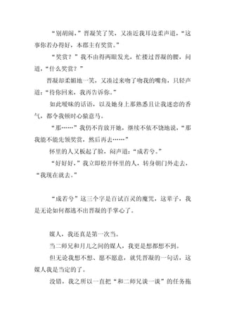 “别胡闹，”晋凝笑了笑，又凑近我耳边柔声道，“这
事你若办得好，本郡主有奖赏。
             ”
  “奖赏？”我不由得两眼发光，忙搂过晋凝的腰，问
道，
 “什么奖赏？”
 晋凝却柔媚地一笑，又凑过来吻了吻我的嘴角，只轻声
道：
 “待你回来，我再告诉你。”
  如此暧昧的话语，以及她身上那熟悉且让我迷恋的香
气，都令我顿时心猿意马。
  “那……”我仍不肯放开她，继续不依不饶地说，
                       “那
我能不能先领奖赏，然后再去……”
  怀里的人又板起了脸，闷声道：
               “成若兮。
                   ”
  “好好好，”我立即松开怀里的人，转身朝门外走去，
“我现在就去。
      ”


  “成若兮”这三个字是百试百灵的魔咒，这辈子，我
是无论如何都逃不出晋凝的手掌心了。


  媒人，我还真是第一次当。
  当二师兄和月儿之间的媒人，我更是想都想不到。
  但无论我想不想、愿不愿意，就凭晋凝的一句话，这
媒人我是当定的了。
  没错，我之所以一直把“和二师兄谈一谈”的任务拖
 