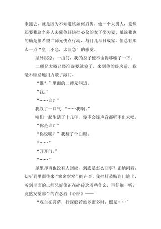 来拖去，就是因为不知道该如何启齿。他一个大男人，竟然
还要我这个外人去催他赶快把心仪的女子娶为妻。虽说我也
的确是很希望二师兄快点行动，与月儿早日成家，但总有那
么一点“皇上不急，太监急”的感觉。
  屋外很凉，一出门，我的身子便不由得哆嗦了一下。
  二师兄大概已经准备要就寝了，来到他的卧房前，我
毫不顾忌地用力敲了敲门。
  “谁？”里面的二师兄问道。
  “我。
    ”
  “……谁？”
  我叹了一口气：
        “……我啊。”
  咱们一起生活了十几年，你不会连声音都听不出来吧。
  “你是谁？”
  “你说呢？”我翻了个白眼。
  “……”
  “开开门。”
  “……”
  屋里却再也没有人回应，到底是怎么回事？正纳闷着，
却听到里面传来“窸窸窣窣”的声音，我把耳朵贴到门缝上，
听到里面的二师兄好像正在碎碎念着些什么，再仔细一听，
竟然发觉那丫的在念着《心经》——
  “观自在菩萨，行深般若波罗蜜多时，照见……”
 