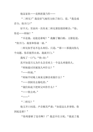 他这家伙……竟然把我当作……
  “二师兄！”我没好气地用力拍了拍门，道，“我是成
若兮，快开门！
      ”
  好半天，里面再一次传来二师兄那怯懦的嗓音：
                      “你、
你是……师妹？”
  “不是我，还能是谁呢？”我翻了翻白眼，又催促道，
“快开门，我要和你谈一谈。”
  二师兄似乎还不怎么相信，只道：
                “那……那我问你几
个问题，你若能答出来，我就开门。
               ”
  我叹了一口气：
        “快~问~”
  真不知道月儿为什么会喜欢上一个这么鸡婆的人。
  “师妹最讨厌被别人叫什么？”
  “……阿成。
       ”
  “师妹平时晚上闲来无聊喜欢做什么？”
  “……到厨房去偷吃的。”
  “我们私底下把师父叫作什么？”
  “……铁公鸡。
        ”
  “……”
  “二师兄？”
  他又开口问道，声音极其严肃：
               “知道这么多事情，你
到底是谁？”
  “你鸡婆够了没有啊？！”我忍不住大吼，“我说了我
 