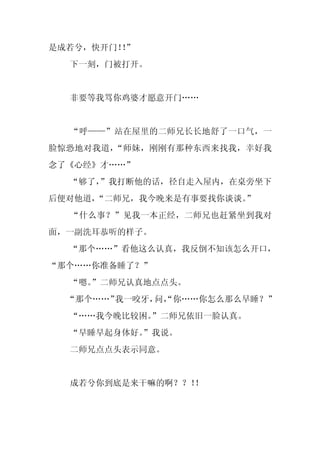 是成若兮，快开门！”
         ！
  下一刻，门被打开。


  非要等我骂你鸡婆才愿意开门……


  “呼——”站在屋里的二师兄长长地舒了一口气，一
脸惊恐地对我道，“师妹，刚刚有那种东西来找我，幸好我
念了《心经》才……”
  “够了，
     ”我打断他的话，径自走入屋内，在桌旁坐下
后便对他道，“二师兄，我今晚来是有事要找你谈谈。
                       ”
  “什么事？”见我一本正经，二师兄也赶紧坐到我对
面，一副洗耳恭听的样子。
  “那个……”看他这么认真，我反倒不知该怎么开口，
“那个……你准备睡了？”
  “嗯。
    ”二师兄认真地点点头。
  “那个……”我一咬牙， “你……你怎么那么早睡？”
             问，
  “……我今晚比较困。
           ”二师兄依旧一脸认真。
  “早睡早起身体好。
          ”我说。
  二师兄点点头表示同意。


  成若兮你到底是来干嘛的啊？？！！
 