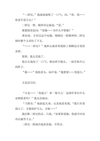 “二师兄，”我深深地吸了一口气，问，“你、你……
你爱不爱月儿？”
  二师兄一愣，随即肯定地道：“爱。”
  我紧接着追问：
        “爱她……为什么不娶她？”
  谁知道，才问完这个问题，刚刚还一脸精神的二师兄
顿时整个人耷拉了下去。
  “……二师兄？”我担心地看着他脸上那瞬息万变的
表情。
  果然，我太直接了。
  他长长地叹了一口气，继而两手抱头，一副苦恼不已
的样子。
  “我……”他低着头，闷声道，
               “我想要……变强大。
                        ”


  又是这句话。


  “可是……‘变强大’和‘娶月儿’这两件事有什么
必然联系吗？”我无奈地问。
  “当然有，”他抬起头来，认真地看着我，“我只有变
强大了，才能保护月儿，才能……”
  我打断二师兄的话，只道：
             “如果你爱她，你就不应该
再让她等下去。
      ”
  二师兄一脸痛苦地看着我，不答话。
 