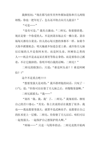 我继续问：
      “现在郡马府里里外外都知道你和月儿两情
相悦，你也一把年纪了，怎么还不快点向月儿提亲？”
  “可是……”
  “没有可是，”我有点激动，“二师兄，你要想清楚，
现在是娶一个你爱的人，不是到菜市场去买一棵白菜。菜市
场每天都有白菜卖，但人的心每天想的事都不一样。如果今
天你不抓紧机会，明天她就不知道会爱上谁。或许你月儿妹
以后嫁的人不是你阿木哥，而是阿头弟、阿树伯之类的
人……机会不是永远呆在那里等你去拿的，而是要你自己抓
着，不让它跑掉的。你明不明白我的话啊，二师兄？”
  二师兄的脸煞白，只道：“谁是阿头弟？！谁是阿树
伯？！”
  这个不是重点吧！！
         ！！
  “想要变强大是对的，
           ”我不搭理他的问话，只叹了一
口气，道，
    “但你可以在娶了月儿妹之后，再慢慢变强啊。”
  二师兄摇摇头：
        “我……”
  “别再‘我、我、我’了，二师兄，
                 ”我皱着眉，继续
自己的苦口婆心，“其实，你上次说的话让我想了很多。我
也……我也想要变强大，就算不是武林高手，也想要让自己
的医术更上一层楼。二师兄，待你娶了月儿以后，咱们可以
一起变强大，一起保护自己想保护的人啊。
                  ”
  “师妹……”只是一句简单的话，二师兄竟然开始两
 