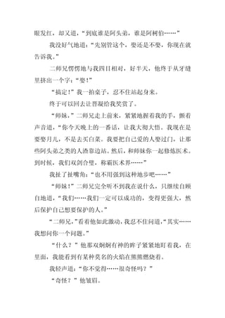眼发红，却又道，“到底谁是阿头弟，谁是阿树伯……”
  我没好气地道：
        “先别管这个，娶还是不娶，你现在就
告诉我。
   ”
  二师兄愣愣地与我四目相对，好半天，他终于从牙缝
里挤出一个字：
      “娶！
        ”
  “搞定！
     ”我一拍桌子，忍不住站起身来。
  终于可以回去让晋凝给我奖赏了。
  “师妹，
     ”二师兄走上前来，紧紧地握着我的手，颤着
声音道，“你今天晚上的一番话，让我大彻大悟。我现在是
要娶月儿，不是去买白菜。我要把自己爱的人娶过门，让那
些阿头弟之类的人渣靠边站。然后，和师妹你一起修炼医术。
到时候，我们双剑合璧，称霸医术界……”
  我扯了扯嘴角：
        “也不用强到这种地步吧……”
  “师妹！”二师兄完全听不到我在说什么，只继续自顾
自地道，“我们……我们一定可以成功的，变得更强大，然
后保护自己想要保护的人。
           ”
  “二师兄， 看着他如此激动，
      ”         我忍不住问道，
                      “其实……
我想问你一个问题。
        ”
  “什么？”他那双炯炯有神的眸子紧紧地盯着我，在
里面，我能看到有某种莫名的火焰在熊熊燃烧着。
  我轻声道：“你不觉得……很奇怪吗？”
  “奇怪？”他皱眉。
 