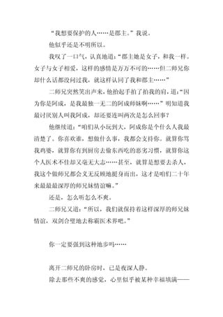“我想要保护的人……是郡主。
               ”我说。
  他似乎还是不明所以。
  我叹了一口气，认真地道：
             “郡主她是女子，和我一样。
女子与女子相爱，这样的感情是万万不可的……但二师兄你
却什么话都没问过我，就这样认同了我和郡主……”
  二师兄突然笑出声来，他抬起手拍了拍我的肩， “因
                       道：
为你是阿成，是我最独一无二的阿成师妹啊……”明知道我
最讨厌别人叫我阿成，却还要连叫两次是怎么回事？
  他继续道：
      “咱们从小玩到大，阿成你是个什么人我最
清楚了。你喜欢谁，想做什么事，我都会支持你。就算你骂
我鸡婆，就算你有到厨房去偷东西吃的恶劣习惯，就算你这
个人医术不佳却又毫无大志……甚至，就算是想要去杀人，
我这个做师兄都会义无反顾地挺身而出，这才是咱们二十年
来最最最深厚的师兄妹情谊嘛。
             ”
  还是，怎么听怎么不爽。
  二师兄又道：
       “所以，我们就保持着这样深厚的师兄妹
情谊，双剑合璧地去称霸医术界吧。
               ”


  你一定要强到这种地步吗……


  离开二师兄的卧房时，已是夜深人静。
  除去那些不爽的感觉，心里似乎被某种幸福填满——
 