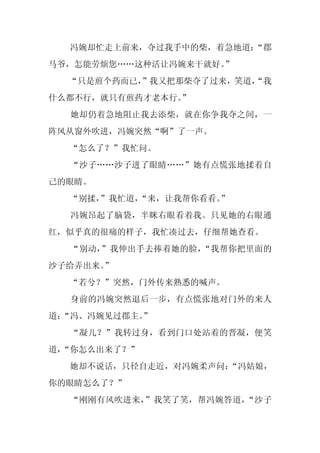 冯婉却忙走上前来，夺过我手中的柴，着急地道：
                       “郡
马爷，怎能劳烦您……这种活让冯婉来干就好。
                    ”
  “只是煎个药而已，
          ”我又把那柴夺了过来，笑道，
                       “我
什么都不行，就只有煎药才老本行。
               ”
  她却仍着急地阻止我去添柴，就在你争我夺之间，一
阵风从窗外吹进，冯婉突然“啊”了一声。
  “怎么了？”我忙问。
  “沙子……沙子进了眼睛……”她有点慌张地揉着自
己的眼睛。
  “别揉，
     ”我忙道，
         “来，让我帮你看看。”
  冯婉昂起了脑袋，半眯右眼看着我。只见她的右眼通
红，似乎真的很痛的样子，我忙凑过去，仔细帮她查看。
  “别动，”我伸出手去捧着她的脸，“我帮你把里面的
沙子给弄出来。
      ”
  “若兮？”突然，门外传来熟悉的喊声。
  身前的冯婉突然退后一步，有点慌张地对门外的来人
道：
 “冯、冯婉见过郡主。
          ”
  “凝儿？”我转过身，看到门口处站着的晋凝，便笑
道，
 “你怎么出来了？”
  她却不说话，只径自走近，对冯婉柔声问：
                    “冯姑娘，
你的眼睛怎么了？”
  “刚刚有风吹进来，”我笑了笑，帮冯婉答道，“沙子
 