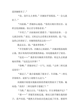 进到她眼里了。
      ”
  “没、没什么大事的，”冯婉似乎很慌张，“一会儿就
好了。”
  “冯姑娘，”晋凝担心地道，“你的右眼红得厉害，这
样会伤到眼睛，快让若兮帮你看看。
               ”
  “不用了，”冯姑娘却忙摆摆手，“我真的没事，一会
儿就会好的。”说完，又转过头去看那正煎着的药，道，
                        “这、
这药已经煎好了，冯婉得把药送去给……”
  我走过去，道：
        “我来帮你吧。
              ”
  “不劳烦郡马爷，冯婉自己来就好。
                 ”冯婉却慌张地阻
止我，然后匆匆用布把那煲药捧起，闪电般地离开了厨房。
  “这是……”我看着冯婉离开的背影，转过头去疑惑
地问晋凝，
    “这是怎么回事？”
  “你啊，”晋凝却叹了一口气，问道，“去和二师兄谈
过没有？”
  “谈过了，”我自豪地挺了挺身子，告诉她，“二师兄
茅塞顿开，说要马上迎娶月儿过门。
               ”
  从刚刚开始便对我板着脸的晋凝突然展开了笑颜，她
问道：“真的？二师兄他终于想通了？”
  “当然，
     ”我点点头，
          “有我出马，什么事情搞不定？”
  “那……”晋凝笑着贴近我，继而又抬手圈住我的脖
子，柔声问道，“既然夫君如此出色地完成了任务，想要些
 