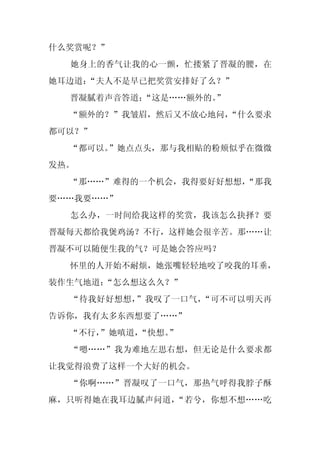 什么奖赏呢？”
  她身上的香气让我的心一颤，忙搂紧了晋凝的腰，在
她耳边道：
    “夫人不是早已把奖赏安排好了么？”
  晋凝腻着声音答道：
          “这是……额外的。
                  ”
  “额外的？”我皱眉，然后又不放心地问，
                    “什么要求
都可以？”
  “都可以。”她点点头，那与我相贴的粉颊似乎在微微
发热。
  “那……”难得的一个机会，我得要好好想想，
                      “那我
要……我要……”
  怎么办，一时间给我这样的奖赏，我该怎么抉择？要
晋凝每天都给我煲鸡汤？不行，这样她会很辛苦。那……让
晋凝不可以随便生我的气？可是她会答应吗？
  怀里的人开始不耐烦，她张嘴轻轻地咬了咬我的耳垂，
装作生气地道：
      “怎么想这么久？”
  “待我好好想想，”我叹了一口气，“可不可以明天再
告诉你，我有太多东西想要了……”
  “不行，
     ”她嗔道，
         “快想。”
  “嗯……”我为难地左思右想，但无论是什么要求都
让我觉得浪费了这样一个大好的机会。
  “你啊……”晋凝叹了一口气，那热气呼得我脖子酥
麻，只听得她在我耳边腻声问道，“若兮，你想不想……吃
 