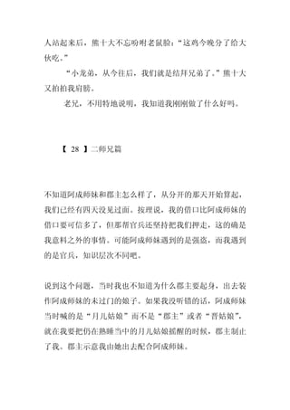 人站起来后，熊十大不忘吩咐老鼠脸：“这鸡今晚分了给大
伙吃。”
  “小龙弟，从今往后，我们就是结拜兄弟了。”熊十大
又拍拍我肩膀。
  老兄，不用特地说明，我知道我刚刚做了什么好吗。




  【 28 】二师兄篇




不知道阿成师妹和郡主怎么样了，从分开的那天开始算起，
我们已经有四天没见过面。按理说，我的借口比阿成师妹的
借口要可信多了，但那帮官兵还坚持把我们押走，这的确是
我意料之外的事情。可能阿成师妹遇到的是强盗，而我遇到
的是官兵，知识层次不同吧。


说到这个问题，当时我也不知道为什么郡主要起身，出去装
作阿成师妹的未过门的娘子。如果我没听错的话，阿成师妹
当时喊的是“月儿姑娘”而不是“郡主”或者“晋姑娘”，
就在我要把仍在熟睡当中的月儿姑娘摇醒的时候，郡主制止
了我。郡主示意我由她出去配合阿成师妹。
 