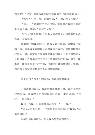 馒头呢？”说完，她那与我相贴的粉颊似乎比刚刚还要热了。
  “馒头？”我一愣，随即笑道，
               “不想，我又不饿。”
  “你……”晋凝似乎有点气恼，她那圈着我脖子的双
手又紧了紧，嗔道，
        “你这个呆瓜。
              ”
  “我、我真不饿啊。
          ”怎么又骂我呆了，这晋凝的心还
真难让人猜得透。
  晋凝吻了吻我的脖子，随即又转过脸来，张嘴咬住我
的下唇。她那双半张的眸子正深深地看着我，迷离的媚眼让
我的心一窒，只觉得晋凝那要把我旋到她身子里去的感觉又
开始出现。晋凝那柔软的身子正紧紧地与我相贴，似乎还嫌
不够，她抬手抚上了我的脸，用指尖轻轻地摩挲着。霎时，
内心的火苗猛地被怀里的人逗得熊熊燃起。


  终于明白“馒头”的意思，饥饿感霎时出现。


  不等我开口说话，晋凝的嘴角微微上翘，她松开咬着
我的贝齿，那双眸子仍直勾勾地盯着我，柔声问道：“到
底……饿不饿？”
  我口干舌燥，只能傻傻地点点头：“……饿。”
  “可是，怎么办呢……”她似乎有点得意，对我道，
                        “这
里是厨房。
    ”
  厨房里可以做馒头，但是我不想吃这种馒头。
 