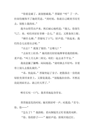 “你要是碰了，就别想碰我，”晋凝轻“哼”了一声，
但却仍掩饰不了她的笑意，“到时候，你就自己睡到书房里
去，别想上我的床。
        ”
  我不由得笑出声来，然后耐心地哄道：
                  “凝儿，你别生
气了，来，咱们再好好多睡一会儿。
               ”说完，又准备闭上眼。
  “睡什么睡，”晋凝叹了口气，轻声道，“快起来，我
们待会儿还要出去呢。”
  “出去？”我皱了皱眉，“去哪儿？”
  “去庙里上柱香，”她用指尖轻轻地摩挲着我的脸颊，
柔声道，
   “叫上月儿和二师兄，咱们一起去求个平安。
                      ”
  我故意撇了撇嘴，闷闷地道：
              “就咱俩去不好吗，非要
带上别人去搅乱我们。”
  “乖，快起床，
        ”晋凝坐起了身子，把散落在一旁的淡
绿肚兜拿回来穿上，又催促我道，“别拖拖拉拉的，不然还
没赶到庙里去，就已经天黑了。
             ”


  唯有长叹一口气，我乖乖地起身穿衣。


  帮晋凝盘发的时候，她突然轻呼一声，对我道：
                      “若兮，
你、你……”
  “怎么了？”我抬眼，看向铜镜里正盯着我的双眸。
  “你、你的脖子……”她轻声道，脸颊开始泛红。
 