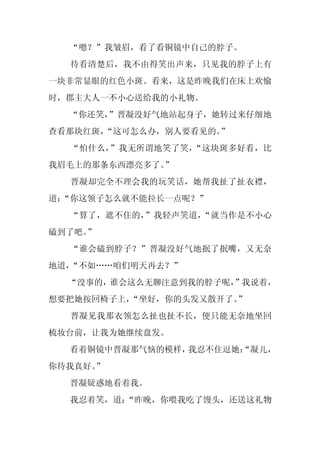 “嗯？”我皱眉，看了看铜镜中自己的脖子。
  待看清楚后，我不由得笑出声来，只见我的脖子上有
一块非常显眼的红色小斑。看来，这是昨晚我们在床上欢愉
时，郡主大人一不小心送给我的小礼物。
  “你还笑，”晋凝没好气地站起身子，她转过来仔细地
查看那块红斑，
      “这可怎么办，别人要看见的。”
  “怕什么，”我无所谓地笑了笑，“这块斑多好看，比
我眉毛上的那条东西漂亮多了。
             ”
  晋凝却完全不理会我的玩笑话，她帮我扯了扯衣襟，
道：
 “你这领子怎么就不能拉长一点呢？”
  “算了，遮不住的，”我轻声笑道，“就当作是不小心
磕到了吧。
    ”
  “谁会磕到脖子？”晋凝没好气地抿了抿嘴，又无奈
地道，“不如……咱们明天再去？”
  “没事的，谁会这么无聊注意到我的脖子呢，”我说着，
想要把她按回椅子上，“坐好，你的头发又散开了。”
  晋凝见我那衣领怎么扯也扯不长，便只能无奈地坐回
梳妆台前，让我为她继续盘发。
  看着铜镜中晋凝那气恼的模样，我忍不住逗她：
                      “凝儿，
你待我真好。”
  晋凝疑惑地看着我。
  我忍着笑，道：
        “昨晚，你喂我吃了馒头，还送这礼物
 