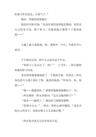 给我当作纪念品，太客气了。”
  顿时，晋凝的两颊通红。
  我仍旧不依不饶：
         “礼尚往来的道理我是懂的，你看过
自己的身子没，除了脖子，其他的地方都留下了我的痕
迹……”


  大腿上被人狠狠地一捏，我惨叫一声后，不敢再开口
说话。


  下午准时出发，四个人去庙里求个平安。
  “你脖子上怎么红了一块？”一上马车，二师兄便指
着我的脖子问道。
  身旁的晋凝狠狠地捏了一下我的手臂，而坐在二师兄
身旁的月儿则立刻红了脸，她羞涩地道：“阿木哥，你、你
别……”
  “我……我磕到的。
          ”难堪的我随便地敷衍了一句。
  二师兄继续一脸无辜地问：
             “怎么会磕到脖子？”
  “就是……磕到了。
          ”我没好气地继续解释。
  “你要小心点，”二师兄一脸担心地叮嘱道，“老是弄
伤自己的身子，这得让郡主大人多操心啊。
                  ”


  二师兄你少说几句话会死是不是。
 