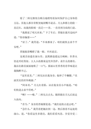 除了二师兄继续自顾自地唠叨着如何保护自己身体的
方法，其他人都非常默契地闭嘴不说话。月儿和郡主的脸一
直泛红，而我的脸则一直泛……青，一直青到寺庙的门前。
  “我都说了明天再来，
           ”下了车后，晋凝在我耳边闷声
道，
 “你却偏要……”
  “好了，”我笑道，“不来都来了，咱们就快去求个平
安吧。”
  晋凝抿着嘴瞪了我一眼，不再说话。
  这观音庙建在深山里，虽然路途遥远且崎岖，但香火
仍是兴旺得很。大人小孩都来这里拜菩萨，求什么的都有。
我站在路旁深深地吸了一口气，那深山里香香的青草味道让
我陶醉不已。
  “这里真美，
       ”二师兄站在我身旁，他伸了个懒腰，
                       “名
副其实的世外桃源。
        ”
  “阿木哥，”月儿红着脸，站在他身旁小声地道，“咱
们快进去求个符吧。
        ”
  “啊？……哦。
        ”二师兄点点头，随即跟在月儿后面走
入庙内。
  “若兮，
     ”身旁的晋凝催促道，
              “我们也快点进去吧。”
  “急什么，”我笑着把她拉到一边，然后指着不远处的
深山，道，“你看这里多漂亮。我们看看风景，享受享受二
 