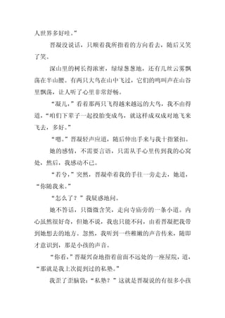 人世界多好哇。
      ”
  晋凝没说话，只顺着我所指着的方向看去，随后又笑
了笑。
  深山里的树长得浓密，绿绿葱葱地，还有几丝云雾飘
荡在半山腰。有两只大鸟在山中飞过，它们的鸣叫声在山谷
里飘荡，让人听了心里非常舒畅。
  “凝儿，”看着那两只飞得越来越远的大鸟，我不由得
道，“咱们下辈子一起投胎变成鸟，就这样成双成对地飞来
飞去，多好。”
  “嗯。
    ”晋凝轻声应道，随后伸出手来与我十指紧扣。
  她的感情，不需要言语，只需从手心里传到我的心窝
处，然后，我感动不已。
  “若兮，
     ”突然，晋凝牵着我的手往一旁走去，她道，
“你随我来。”
  “怎么了？”我疑惑地问。
  她不答话，只微微含笑，走向寺庙旁的一条小道。内
心虽然很好奇，但她不说，我也只能不问，由着晋凝把我带
到她想去的地方。忽然，我听到一些稚嫩的声音传来，随即
才意识到，那是小孩的声音。
  “你看，
     ”晋凝兴奋地指着前面不远处的一座屋院，道，
“那就是我上次提到过的私塾。
             ”
  我歪了歪脑袋：
        “私塾？”这就是晋凝说的有很多小孩
 