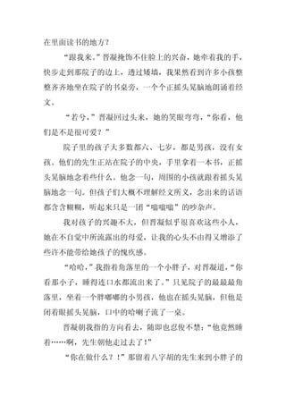 在里面读书的地方？
     “跟我来。
         ”晋凝掩饰不住脸上的兴奋，她牵着我的手，
快步走到那院子的边上，透过矮墙，我果然看到许多小孩整
整齐齐地坐在院子的书桌旁，一个个正摇头晃脑地朗诵着经
文。
     “若兮，”晋凝回过头来，她的笑眼弯弯，“你看，他
们是不是很可爱？”
     院子里的孩子大多数都六、七岁，都是男孩，没有女
孩。他们的先生正站在院子的中央，手里拿着一本书，正摇
头晃脑地念着些什么。他念一句，周围的小孩就跟着摇头晃
脑地念一句。但孩子们大概不理解经文所义，念出来的话语
都含含糊糊，听起来只是一团“嗡嗡嗡”的吵杂声。
     我对孩子的兴趣不大，但晋凝似乎很喜欢这些小人，
她在不自觉中所流露出的母爱，让我的心头不由得又增添了
些许不能带给她孩子的愧疚感。
     “哈哈，
        ”我指着角落里的一个小胖子，对晋凝道，
                          “你
看那小子，睡得连口水都流出来了。”只见院子的最最最角
落里，坐着一个胖嘟嘟的小男孩，他也在摇头晃脑，但他是
闭着眼摇头晃脑，口中的哈喇子流了一桌。
     晋凝朝我指的方向看去，随即也忍俊不禁：
                       “他竟然睡
着……啊，先生朝他走过去了！
             ”
     “你在做什么？！”那留着八字胡的先生来到小胖子的
 