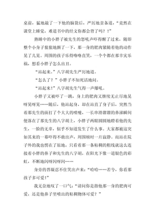 桌前，猛地敲了一下他的脑袋后，严厉地责备道，“竟然在
课堂上睡觉，难道书中的经文你都会背了吗？！
                    ”
  熟睡中的小胖子被先生的怒吼声吓得醒了过来，随即
整个小身子狠狠地颤了一下，那一身的肥肉紧随着他的动作
晃了几晃。周围的孩子乐得咯咯直笑，一个个都在那幸灾乐
祸，想看小胖子怎么出丑。
  “站起来。”八字胡先生严厉地道。
  “怎么了？”小胖子不知死活地问。
  “站起来！”八字胡先生气得一声爆吼。
  小胖子又被吓了一跳，身上的肥肉又继续无止尽地晃
呀晃呀晃……随后，他站起身，却在站直了身子后，突然当
着那先生的面打了个大大的喷嚏，一长串滑溜溜的鼻涕瞬间
便落在了那先生的八字胡上，小胖子两眼圆圆地瞪着他的先
生，一脸的无辜，似乎不知道发生了什么事。大家都被这突
如其来的一幕吓得不敢出声，周围顿时一片寂静。而站在院
子外的我也愣在了原地，只看着那一条粘稠的粗线就这么连
接着小胖的鼻子和先生的八字胡，在阳光下像一道银色的彩
虹，不断地闪呀闪呀闪……
  身旁的晋凝忍不住笑出声来：
              “哈哈……若兮，你看那
孩子多可爱！”
  我无奈地叹了一口气：
           “请问你是指他那一身的肥肉可
爱，还是他鼻子里喷出的粘稠物体可爱？”
 