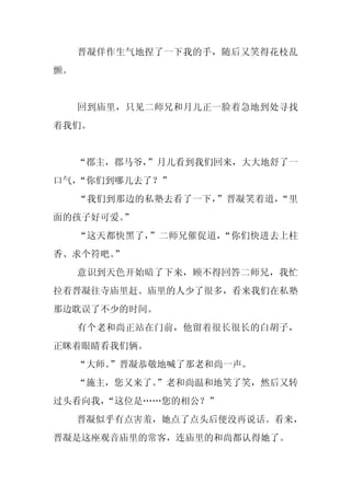 晋凝佯作生气地捏了一下我的手，随后又笑得花枝乱
颤。


     回到庙里，只见二师兄和月儿正一脸着急地到处寻找
着我们。


     “郡主，郡马爷，
            ”月儿看到我们回来，大大地舒了一
口气，“你们到哪儿去了？”
     “我们到那边的私塾去看了一下，”晋凝笑着道，“里
面的孩子好可爱。”
     “这天都快黑了，”二师兄催促道，“你们快进去上柱
香、求个符吧。
      ”
     意识到天色开始暗了下来，顾不得回答二师兄，我忙
拉着晋凝往寺庙里赶。庙里的人少了很多，看来我们在私塾
那边耽误了不少的时间。
     有个老和尚正站在门前，他留着很长很长的白胡子，
正眯着眼睛看我们俩。
     “大师。
        ”晋凝恭敬地喊了那老和尚一声。
     “施主，您又来了。
             ”老和尚温和地笑了笑，然后又转
过头看向我，“这位是……您的相公？”
     晋凝似乎有点害羞，她点了点头后便没再说话。看来，
晋凝是这座观音庙里的常客，连庙里的和尚都认得她了。
 
