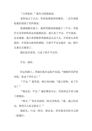 “大师你好。
       ”我有点拘谨地道。
  老和尚点了点头，带着他那温和的微笑，二话不说便
把我们领到了菩萨像前。
  虔诚地跪在地上，我和晋凝深深地磕了三个头。其他
什么零零碎碎的东西我都没求，就只求了平安。平平淡淡、
安安康康，我只希望能和晋凝就这么过下去。不需要太多的
波折，不需要太浓烈的感情，只要平平安安地在一起，便什
么都无关紧要了。
  我们没有求签，只求了两个平安符。


  平安，就好。


  回去的路上，晋凝在我耳边低声问道：
                  “刚刚拜菩萨的
时候，你求了些什么？”
  “平安，”我笑道，然后也问她，“凝儿你呢，求了什
么？”
  “我也是，平安。
         ”她好像很开心，笑着伸过手来与我
十指紧扣。
  “郡主，”坐在对面的二师兄突然道，“我、我已经决
定，要到月儿家去提亲了。
           ”
  我抬头，只见二师兄一脸认真，坐在他身旁的月儿则
一脸通红。
 