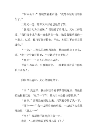 “阿木公子，”晋凝笑着柔声道，“我等你这句话等很
久了。”
  二师兄一愣，随即又不好意思地笑了笑。
  “我视月儿为亲姐妹，
           ”晋凝看了看月儿，又对二师兄
道，“我们这十几年来一直生活在一起，她是我很重要的一
个亲人。以后，你可要好好待他，不然，本郡主不会轻易放
过你。”
  “一定，
     ”二师兄的脸憋得通红，他深深地点了点头，
道，
 “我一定会好好待她，不让她受半点委屈。”
  “郡主……”月儿已经泣不成声。
  晋凝不再说话，只微微含笑，一脸柔和地看着二师兄
和月儿两人。


  回到郡马府时，天已经彻底黑了。


  “来，
    ”洗完澡，我站到正看着书的晋凝身后，帮她轻
轻地捏着双肩，
      “忙了一下午，让夫君来给你按摩按摩。”
  “真乖。
     ”晋凝没有回过头来，只笑着夸赞了我一下。
  “那个……”我一边捏着她的肩膀，一边低下头在她
耳边道，
   “凝儿……”
  “嗯？”晋凝懒洋洋地应了我一声。
  我道：
    “二师兄他说要娶月儿过门了。
                 ”
 