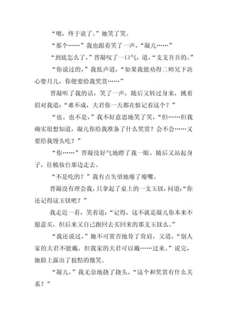 “嗯，终于说了。”她笑了笑。
  “那个……”我也跟着笑了一声，“凝儿……”
  “到底怎么了，
        ”晋凝叹了一口气，道，
                  “支支吾吾的。
                        ”
  “你说过的，”我低声道，“如果我能劝得二师兄下决
心娶月儿，你便要给我奖赏……”
  晋凝听了我的话，笑了一声，随后又转过身来，挑着
眉对我道：
    “难不成，夫君你一天都在惦记着这个？”
  “也、也不是，”我不好意思地笑了笑，“但……但我
确实很想知道，凝儿你给我准备了什么奖赏？会不会……又
要给我馒头吃？”
  “你……”晋凝没好气地瞪了我一眼，随后又站起身
子，往梳妆台那边走去。
  “不是吃的？”我有点失望地瘪了瘪嘴。
  晋凝没有理会我，只拿起了桌上的一支玉钗，问道：
                        “你
还记得这玉钗吧？”
  我走近一看，笑着道：
           “记得，这不就是凝儿你本来不
愿意买，但后来又自己跑回去买回来的那支玉钗么。
                      ”
  “我还说过，”她不可置否地耸了耸肩，又道，“别人
家的夫君不能戴，但我家的夫君可以戴……过来。”说完，
她脸上露出了狡黠的微笑。
  “凝儿，”我无奈地挠了挠头，“这个和奖赏有什么关
系？”
 