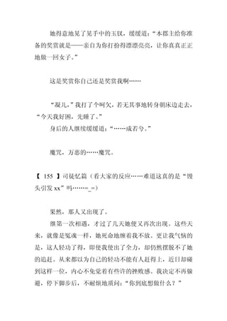 她得意地晃了晃手中的玉钗，缓缓道：
                   “本郡主给你准
备的奖赏就是——亲自为你打扮得漂漂亮亮，让你真真正正
地做一回女子。
      ”


   这是奖赏你自己还是奖赏我啊……


  “凝儿，
     ”我打了个呵欠，若无其事地转身朝床边走去，
“今天我好困，先睡了。
          ”
   身后的人继续缓缓道：
            “……成若兮。
                  ”


   魔咒，万恶的……魔咒。


【 155 】司徒忆篇（看大家的反应……难道这真的是“馒
头引发 xx”吗……=_=）


   果然，那人又出现了。
   继第一次相遇，才过了几天她便又再次出现。这些天
来，就像是冤魂一样，她死命地缠着我不放。更让我气恼的
是，这人轻功了得，即使我使出了全力，却仍然摆脱不了她
的追赶。从来都以为自己的轻功不能有人赶得上，近日却碰
到这样一位，内心不免觉着有些许的挫败感。我决定不再躲
避，停下脚步后，不耐烦地质问：“你到底想做什么？”
 