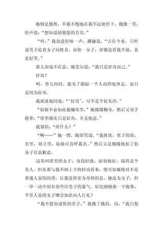 她倒是悠然，不紧不慢地在我不远处停下，微微一笑，
轻声道：
   “想知道姑娘您的芳名。
             ”
  “哼，”我故意轻哧一声，揶揄道，“古往今来，只听
说男子追着女子问姓名。而你一女子，却紧追着我不放，真
是好笑。
   ”
  那人却毫不在意，她莞尔道：“我只是好奇而已。
                       ”
  好奇？
  呵，曾几何时，我为了跟踪一个人而四处奔走，也只
是因为好奇。
  我淡淡地回道：‘好奇’
        “    ，可不是个好东西。
                     ”
  “姑娘不必如此避嫌席翌，
             ”她微微鞠身，然后又双手
抱拳，“席翌确实只是好奇，并无他意。”
  我皱眉：
     “席什么？”
  “啊……”她一愣，随即笑道，
               “我姓席，席子的席，
名翌，羽立翌，姑娘可直呼我名。”然后又是微微地躬了躬
身子以表歉意。
  这名叫席翌的女子，身段轻盈，面容姣好，端得是个
美人。但从那与我不相上下的轻功看来，便可知她绝对不是
普通人家的闺秀。让我觉得更为奇怪的是，她虽为女子，但
一举一动中却有着些许男子的豪气。好比刚刚那一下抱拳，
平常人家的女子哪会如此向人行礼？
  “我不想知道你的名字，”我挑了挑眉，问，“我只想
 