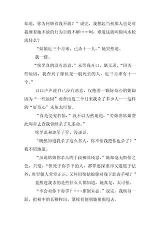 知道，你为何缠着我不放？”说完，我想起当初那人也是对
我缠着她不放的行为百般不解……呵，难道这就叫做风水轮
流转么？
     “姑娘近三个月来，已杀十一人。”她突然道。
     我一愣。
  “席翌真的没有恶意，
           ”未等我开口，她又道，
                     “因为一
些原因，我查到了像侯龙一般死去的人，近三月来有十一
个。
 ”
     口口声声说自己没有恶意，仅抱着一颗好奇心的她却
因为“一些原因”而查出近三个月来我杀了多少人——这样
的“好奇心”未免太可怕。
     “真是受宠若惊，”我不以为然地道，“劳烦席姑娘费
此周章去查我曾经杀了几条命。
             ”
     席翌温和地笑了笑，没说话。
  “既然知道我杀了这么多人，你不怕我把你也杀了？”
我不屑地道。
  “虽说姑娘你杀人的手段极其残忍，
                 ”她却毫无惧怕之
色，只道，“但死于你手下的人，都罪恶深重却又逍遥于法
外，席翌做人堂堂正正，又何用怕姑娘你对我下此毒手呢？”
     竟然连我杀的是些什么人都知道，她真是，太可怕。
  “不会对你下毒手？……那倒未必。
                 ”说完，我纵身一
跃，把袖中的长鞭挥出，紧接着便朝她狠狠甩去。
 