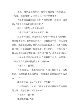 果然，她只是微侧身子，便轻易地躲过了我的袭击。
一咬牙，我抽回鞭子，再转身又一挥手朝她鞭去。
  “想不到姑娘竟善用长鞭，
             ”席翌竟然一边躲闪一边笑
道，
 “席翌还以为你喜用毒针呢。
             ”
  毒针？连我怎么杀人都知道？
  “废话少说。
       ”我又朝她甩了一鞭。
  对方不再说话，只是微微含笑地一一躲过了我的鞭打。
她那慢条斯理、悠然自得的模样，让我很是气恼，却又无可
奈何。我渐渐意识到，她的武功远远在我之上，我不可能伤
得了她。可她却只是不停地躲避，并不出招。一种像小孩子
被人玩弄的感觉突然出现，我收回了鞭子，不再做无用功。
  “姑娘大可不必如此激动，
             ”见我停下动作，她笑道，
“席翌真真只想知道您的芳名，还有……”
  “还有？”我皱眉。
  “席翌贪心，”她继续柔声道，“除了您的名字，还想
知道，长得如此貌美的姑娘，为何会用如此残忍的方法杀
人……”
  我再次轻哧一声：“知道了，又怎样？”
  “好奇而已，”她笑，“从未知道原来世间还有姑娘这
等人物，我想了解一下罢了……”
  “了解？”我一愣。
  她抬眼看我：
       “是。
         ”
 