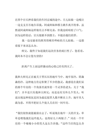 在四个官兵押着我们的车回京城的途中，月儿姑娘一边啜泣
一边支支吾吾地告诉我，阿成师妹和郡主跳车离开的事。虽
然说阿成师妹这样做有点不够兄弟，但我也暗暗松了口气。
因为这样的话，官兵便抓不到郡主，不能治我们的罪。
  我一边安慰着仍然哭得稀里哗啦的月儿姑娘，一边想
着接下来该怎么办。
  师父，我终于知道我们这次任务的艰巨性了，您看着，
我阿木不会让您失望的！


  距离产生上面这样激动的心情已经有四天了。


我和大师兄正在被关于黑压压的地牢当中。地牢很冷，阴森
森的冷。这种地方肯定积聚了不少的怨灵，我感觉在我们呆
的那个牢房的一个角落里就坐着一个灵界的老头。关于“我
们”，并不是只有我和大师兄，而是还有另外几个男人。听
说出现这种状况是因为最近犯罪人数不断在上升，地牢里人
满为患，不得不把好几个犯人关在同一间牢房。


“我们很快就能被放出去了，听说现在地牢一天的开支，单
单是喂饱我们这些犯人，也得好几十两银子。”同在一个牢
房的一个瘦瘦小小的男人这么告诉我，“这些当官的怎么舍
 
