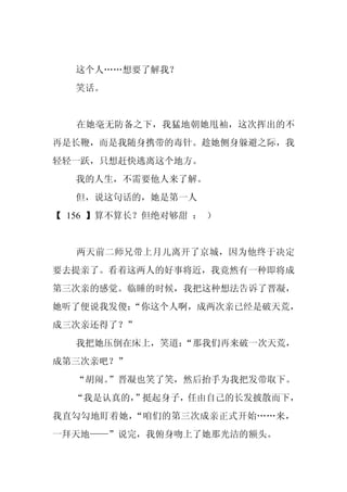 这个人……想要了解我？
  笑话。


   在她毫无防备之下，我猛地朝她甩袖，这次挥出的不
再是长鞭，而是我随身携带的毒针。趁她侧身躲避之际，我
轻轻一跃，只想赶快逃离这个地方。
  我的人生，不需要他人来了解。
  但，说这句话的，她是第一人
【 156 】算不算长？但绝对够甜 ： ）


   两天前二师兄带上月儿离开了京城，因为他终于决定
要去提亲了。看着这两人的好事将近，我竟然有一种即将成
第三次亲的感觉。临睡的时候，我把这种想法告诉了晋凝，
她听了便说我发傻：
        “你这个人啊，成两次亲已经是破天荒，
成三次亲还得了？”
  我把她压倒在床上，笑道：
             “那我们再来破一次天荒，
成第三次亲吧？”
  “胡闹。
     ”晋凝也笑了笑，然后抬手为我把发带取下。
  “我是认真的，
        ”挺起身子，任由自己的长发披散而下，
我直勾勾地盯着她，“咱们的第三次成亲正式开始……来，
一拜天地——”说完，我俯身吻上了她那光洁的额头。
 