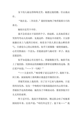 身下的人被逗得咯咯直笑，她搂过我的腰，任由我动
作。
     “现在是，二拜高堂。
              ”我轻轻地吻了吻晋凝那小巧的
鼻尖。
     她依旧是笑个不停。
     我不急着说出下面的四个字，抬起眼，认真地看那正
笑得弯弯动人的双眸。见我这样，晋凝也不再嬉笑，只安静
地躺在床上与我四目相对。闻着身下的人那让我心醉的香
气，只感觉自己的心软软的，似乎只要微微一碰便要融化。
心里突然涌出一个念头：若能就这样与她对望一辈子，我也
是愿意的。
     似乎知道我心里在想什么，晋凝微微含笑，她抬手抚
上了我的脸，用那冰凉的细嫩指尖摩挲着我嘴唇的边缘，然
后柔声问道：“……下一句呢？”
     “……夫妻对拜。”哑着嗓子说完这四个字，我俯下身、
闭上眼，深深地吻上那两瓣让我迷恋至极的红唇。
     晋凝笑着抚上我的背，昂了昂下巴来与我相吻。只觉
得周身发热，仅仅一个吻绝对不能填满我此时内心的空虚。
晋凝似乎也热得难耐，她的身子不断扭动着，像要挣脱开什
么无形的束缚。
     终于忍不住，我放开晋凝的唇，侧过脸去咬了咬她那
圆润的耳垂，沉着声道：“咱们拜过堂了，接下来……”我
 