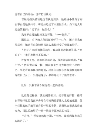 忍着自己的冲动，没有把话说完。
  晋凝用指尖轻轻地抚着我的肩头，她那娇小的身子则
在不自觉地颤抖着。明明知道接下来要做什么，身下的人却
还是笑着问：“接下来，做什么？”
  我毫不怠慢地把答案告诉她：“……洞房。”
  刚说完，身下的人便深深地呼了一口气，还未等我有
所反应，她竟有点急切地昂起头来轻轻咬了咬我的脖子。
  “小心，
     ”感觉到她的欲望，我却还是理智地笑道，
                       “别
忘了……我的衣襟扯不长的。”
  晋凝愣了愣，随即也笑出声来，接着竟闷闷地道：
                       “我
不管。”然后像示威一样，侧过脸来更用力地咬住了我的下
巴。享受着她那偶尔的野蛮，我任由这如小兽般蛮横的啃啮
落在自己身上，只挺起身子，熟练地扯下了她的衣带。


  世间，只剩下两个缠绕在一起的灵魂。


  欲望得已释放，我们侧卧相对。搂着她的纤腰，蜷缩
在晋凝怀里的我正不舍地含着她胸前那让人上瘾的花蕊，像
个任性的孩子般不愿弃掉怀里的布偶。晋凝纵容着我的肆意
妄为，只温柔地用手一遍一遍抚着我凌乱的长发。
  “若兮，”晋凝突然轻声道，“刚刚，我听到你和我的
心跳声了。
    ”
 