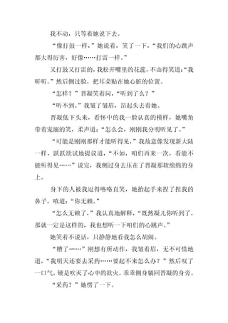我不动，只等着她说下去。
     “像打鼓一样，”她说着，笑了一下，“我们的心跳声
都大得厉害，好像……打雷一样。”
     又打鼓又打雷的，我松开嘴里的花蕊，不由得笑道：
                           “我
听听。”然后侧过脸，把耳朵贴在她心脏的位置。
     “怎样？”晋凝笑着问，“听到了么？”
     “听不到。”我皱了皱眉，昂起头去看她。
     晋凝低下头来，看怀中的我一脸认真的模样，她嘴角
带着宠溺的笑，柔声道：
          “怎么会，刚刚我分明听见了。”
     “可能是刚刚那样才能听得见，
                  ”我故意像发现新大陆
一样，跃跃欲试地提议道，“不如，咱们再来一次，看能不
能听得见……”说完，我侧过身去压在了晋凝那软绵绵的身
上。
     身下的人被我逗得咯咯直笑，她抬起手来捏了捏我的
鼻子，嗔道：“你无赖。”
     “怎么无赖了，
           ”我认真地解释，
                  “既然凝儿你听到了，
那就一定是这样的，我也想听一下咱们的心跳声。”
     她笑着不说话，只静静地看我怎么胡闹。
     “糟了……”刚想有所动作，我皱着眉，无不可惜地
道，“我明天还要去采药……要起不来怎么办？”然后叹了
一口气，硬是吹灭了心中的欲火，乖乖侧身躺回晋凝的身旁。
     “采药？”她愣了一下。
 