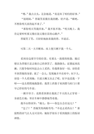 “嗯，
    ”我点点头，无奈地道，
              “真是坏了咱们的好事。”
  “别胡闹，”晋凝笑着揽住我的腰，轻声道，“睡吧，
不然你明天真的起不来了。
           ”
  “那你明天等我回来，”我不依不饶，“明天晚上，我
肯定要听听那又像打鼓又像打雷的心跳声。
                  ”
  晋凝笑了笑，只轻轻地抚着我的背，不说话。


  可第二天一大早醒来，床上便只剩下我一个人。


  看到旁边那空空的位置，有那么一刹那的恍惚，随后
便以为晋凝只是去做自己的事罢了。我挠挠头，赶紧起来洗
漱，只想争取时间赶去山上采药。待我准备好一切，却仍看
不到晋凝的身影。找了一会儿，发现她并不在府中，问下人，
却没一个人看到她，只说大概又出去了吧。好歹也送我一下
呀……这么悄悄地抱怨着，我背上药篓子来到郡马府门口那
早已停好的马车前。
  一掀开帘子，竟然看到那让我找了半天的人正穿着一
身素色长袍，坐在车厢中静静地等着我。
  我不由得讶异：
        “凝儿，你……你怎么会在这儿？”
  “怎了？”晋凝笑得两眼弯弯，
               “不是去采药么？”那
狡黠的语气让人无可奈何，她似乎很乐于看到我脸上的惊讶
神情。
 