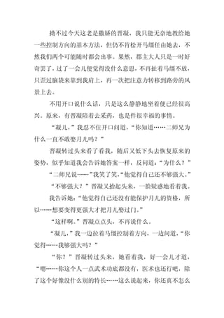 拗不过今天这老是撒娇的晋凝，我只能无奈地教给她
一些控制方向的基本方法，但仍不肯松开马缰任由她去，不
然我们两个可能随时都会出事。果然，郡主大人只是一时好
奇罢了，过了一会儿便觉得没什么意思，不再扯着马缰不放，
只歪过脑袋来靠到我肩上，再一次把注意力转移到路旁的风
景上去。
  不用开口说什么话，只是这么静静地坐着便已经很高
兴。原来，有晋凝陪着去采药，也是件很幸福的事情。
  “凝儿，”我忍不住开口问道，“你知道……二师兄为
什么一直不敢娶月儿吗？”
  晋凝转过头来看了看我，随后又低下头去恢复原来的
姿势，似乎知道我会告诉她答案一样，反问道：
                    “为什么？”
  “二师兄说……”我笑了笑，
              “他觉得自己还不够强大。
                         ”
  “不够强大？”晋凝又抬起头来，一脸疑惑地看着我。
  我告诉她：
      “他觉得自己还没有能保护月儿的资格，所
以……想要变得更强大才把月儿娶过门。
                 ”
  “这样啊。”晋凝点点头，不再说什么。
  “凝儿，
     ”我一边拉着马缰控制着方向，一边问道，
                       “你
觉得……我够强大吗？”
  “你？”晋凝转过头来，她看着我，好一会儿才道，
“嗯……你这个人一点武术功底都没有，医术也还行吧，除
了这个好像没什么别的特长……这么说起来，你还真不怎么
 