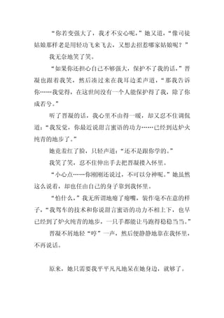 “你若变强大了，我才不安心呢，”她又道，“像司徒
姑娘那样老是用轻功飞来飞去，又想去招惹哪家姑娘呢？”
  我无奈地笑了笑。
  “如果你还担心自己不够强大，保护不了我的话，”晋
凝也跟着我笑，然后凑过来在我耳边柔声道，“那我告诉
你……我觉得，在这世间没有一个人能保护得了我，除了你
成若兮。
   ”
  听了晋凝的话，我心里不由得一暖，却又忍不住调侃
道：“我发觉，你最近说甜言蜜语的功力……已经到达炉火
纯青的地步了。
      ”
  她竟羞红了脸，只轻声道：
             “还不是跟你学的。”
  我笑了笑，忍不住伸出手去把晋凝搂入怀里。
  “小心点……你刚刚还说过，不可以分神呢。”她虽然
这么说着，却也任由自己的身子靠到我怀里。
  “怕什么，”我无所谓地瘪了瘪嘴，装作毫不在意的样
子，“我驾车的技术和你说甜言蜜语的功力不相上下，也早
已经到了炉火纯青的地步，一只手都能让马跑得稳稳当当。”
  晋凝不屑地轻“哼”一声，然后便静静地靠在我怀里，
不再说话。


  原来，她只需要我平平凡凡地呆在她身边，就够了。
 